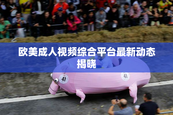 欧美成人视频综合平台最新动态揭晓