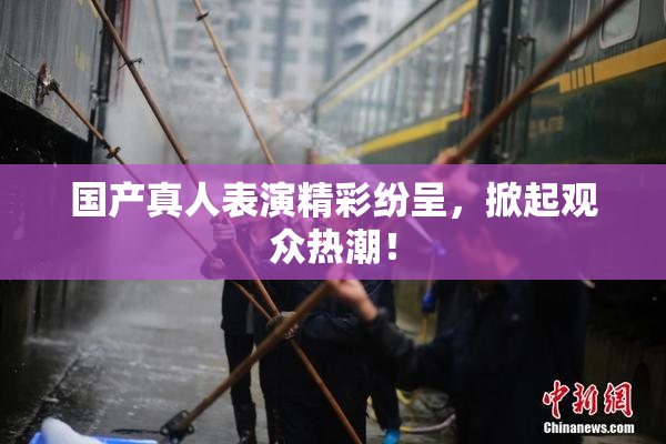 国产真人表演精彩纷呈，掀起观众热潮！