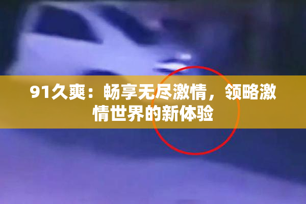 91久爽：畅享无尽激情，领略激情世界的新体验