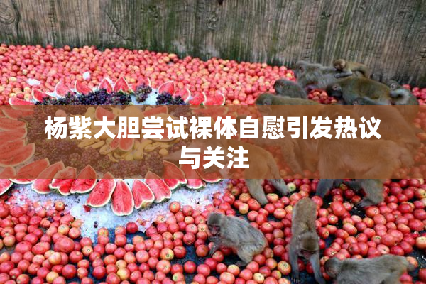 杨紫大胆尝试裸体自慰引发热议与关注
