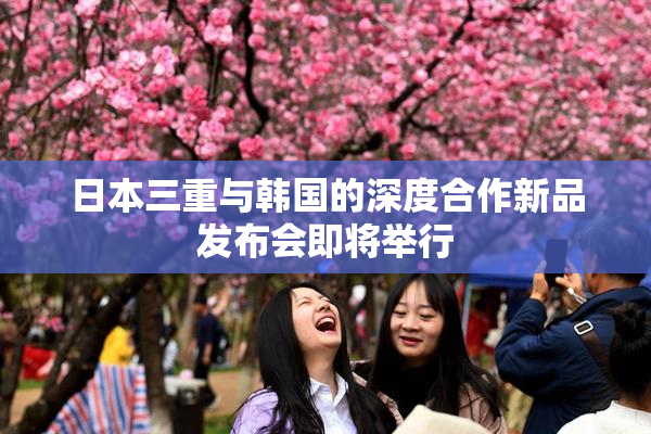 日本三重与韩国的深度合作新品发布会即将举行