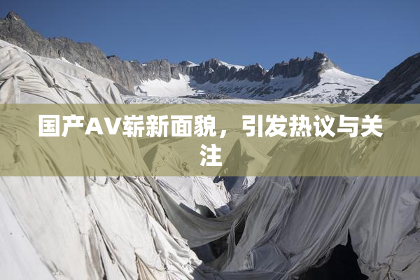国产AV崭新面貌，引发热议与关注