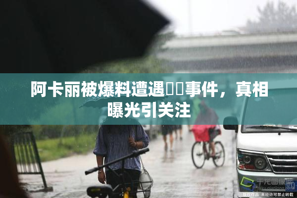 阿卡丽被爆料遭遇❌‌事件，真相曝光引关注