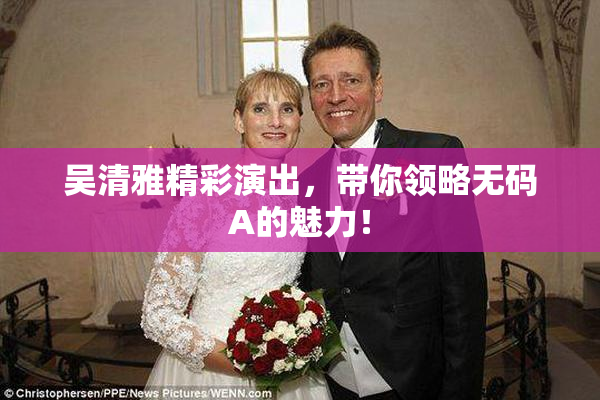 吴清雅精彩演出，带你领略无码A的魅力！