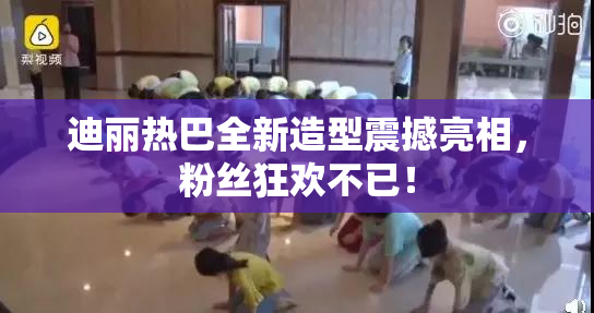 迪丽热巴全新造型震撼亮相，粉丝狂欢不已！
