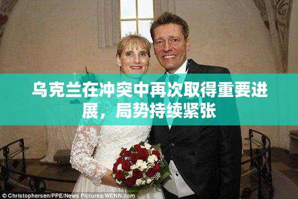 乌克兰在冲突中再次取得重要进展，局势持续紧张