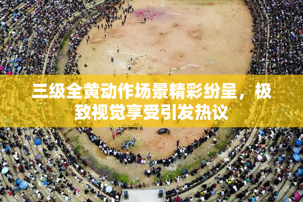 三级全黄动作场景精彩纷呈，极致视觉享受引发热议