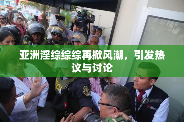 亚洲淫综综综再掀风潮，引发热议与讨论