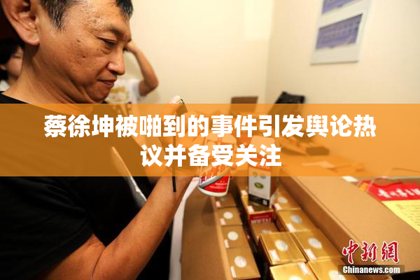 蔡徐坤被啪到的事件引发舆论热议并备受关注