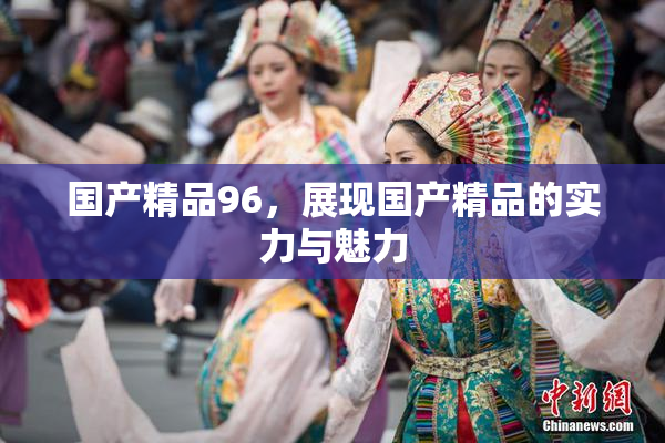 国产精品96，展现国产精品的实力与魅力