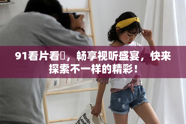 91看片看婬，畅享视听盛宴，快来探索不一样的精彩！