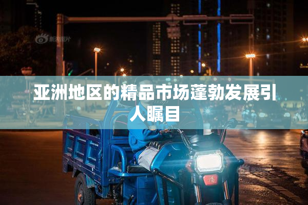 亚洲地区的精品市场蓬勃发展引人瞩目