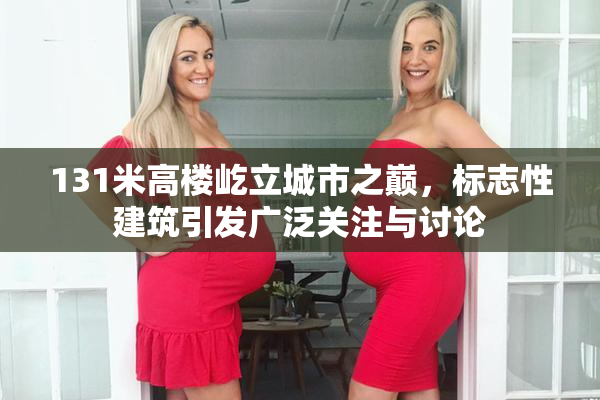 131米高楼屹立城市之巅，标志性建筑引发广泛关注与讨论