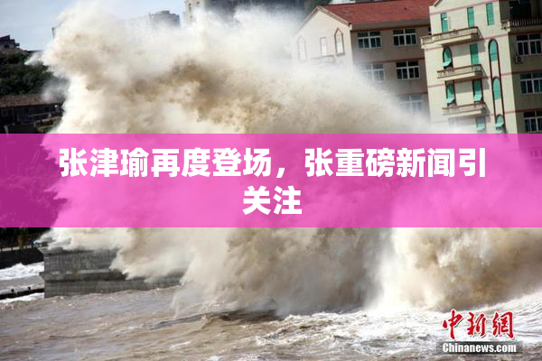 张津瑜再度登场，张重磅新闻引关注