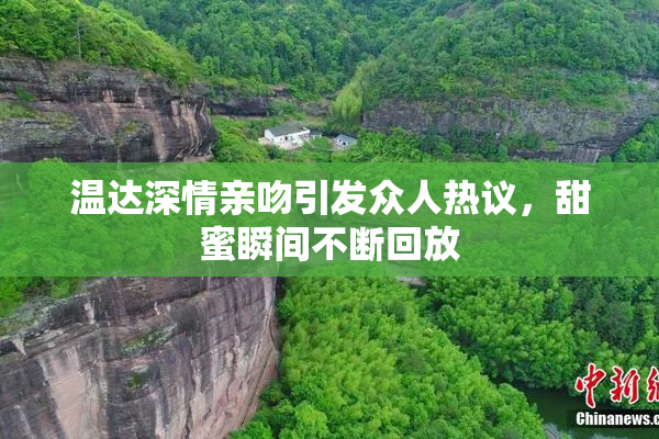 温达深情亲吻引发众人热议，甜蜜瞬间不断回放