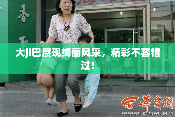 大ji巴展现绚丽风采，精彩不容错过！