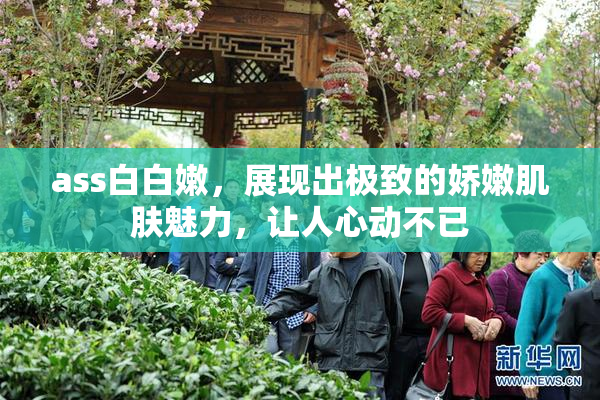 ass白白嫩，展现出极致的娇嫩肌肤魅力，让人心动不已