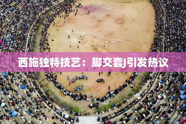 西施独特技艺：脚交套J引发热议