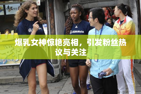 爆乳女神惊艳亮相，引发粉丝热议与关注