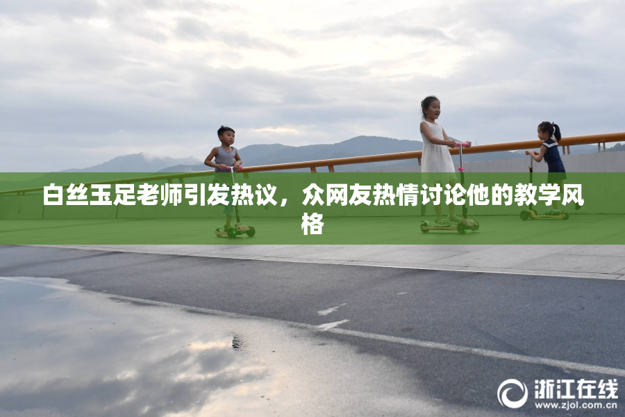白丝玉足老师引发热议，众网友热情讨论他的教学风格