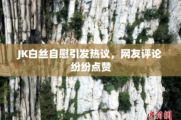 JK白丝自慰引发热议，网友评论纷纷点赞