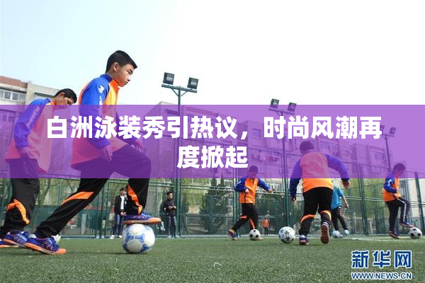 白洲泳装秀引热议，时尚风潮再度掀起