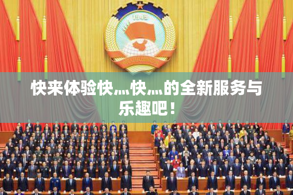 快来体验快灬快灬的全新服务与乐趣吧！