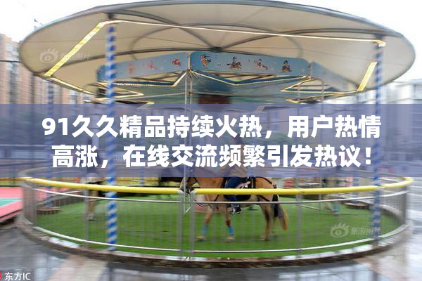 91久久精品持续火热，用户热情高涨，在线交流频繁引发热议！