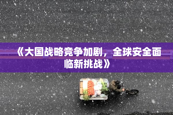 《大国战略竞争加剧，全球安全面临新挑战》