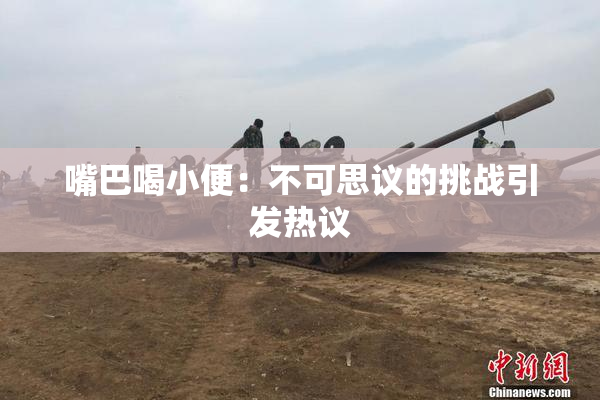 嘴巴喝小便：不可思议的挑战引发热议