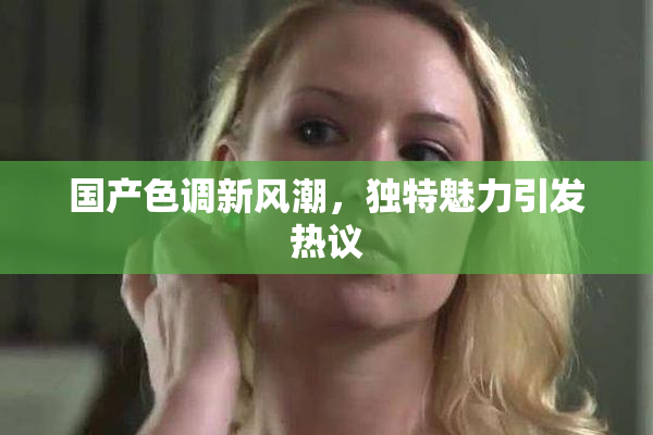 国产色调新风潮，独特魅力引发热议
