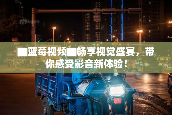▇蓝莓视频▇畅享视觉盛宴，带你感受影音新体验！