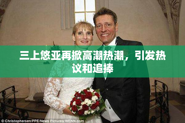 三上悠亚再掀高潮热潮，引发热议和追捧