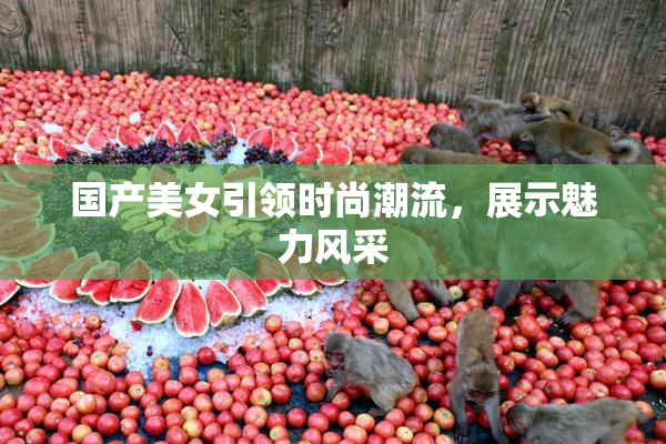 国产美女引领时尚潮流，展示魅力风采