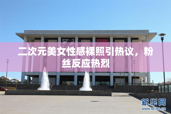 二次元美女性感裸照引热议，粉丝反应热烈