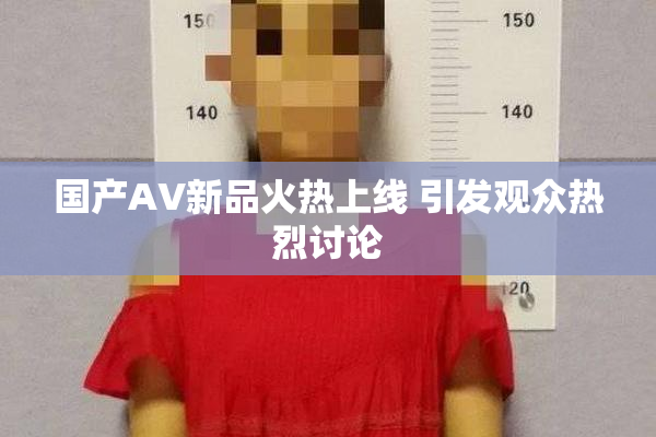 国产AV新品火热上线 引发观众热烈讨论