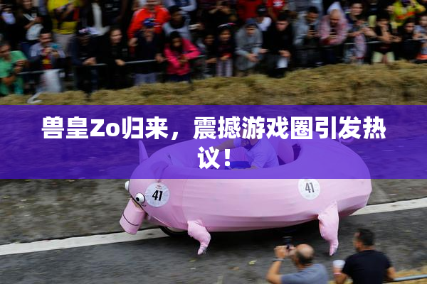 兽皇Zo归来，震撼游戏圈引发热议！