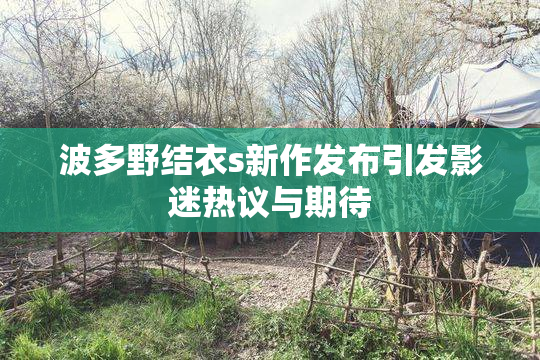 波多野结衣s新作发布引发影迷热议与期待