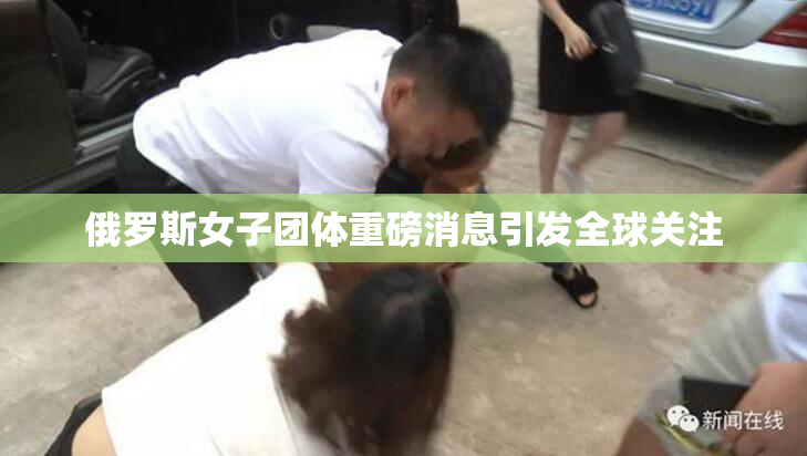 俄罗斯女子团体重磅消息引发全球关注