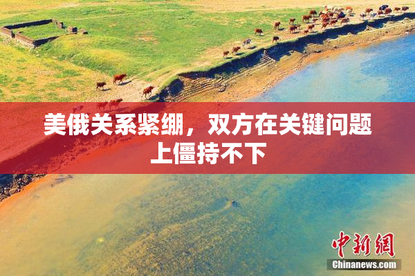 美俄关系紧绷，双方在关键问题上僵持不下
