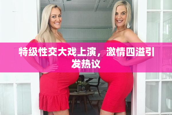 特级性交大戏上演，激情四溢引发热议