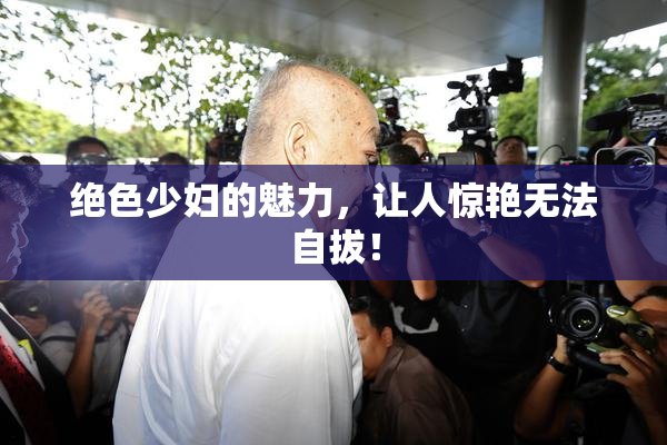 绝色少妇的魅力，让人惊艳无法自拔！