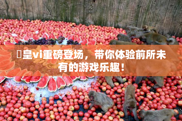 嘼皇vi重磅登场，带你体验前所未有的游戏乐趣！