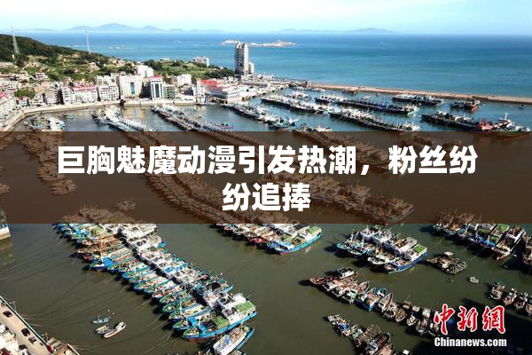 巨胸魅魔动漫引发热潮，粉丝纷纷追捧