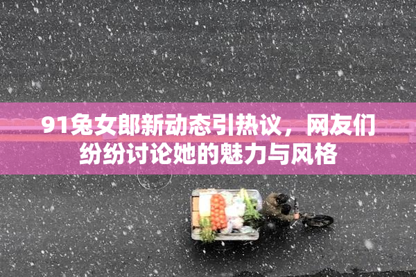 91兔女郎新动态引热议，网友们纷纷讨论她的魅力与风格