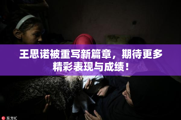 王思诺被重写新篇章，期待更多精彩表现与成绩！