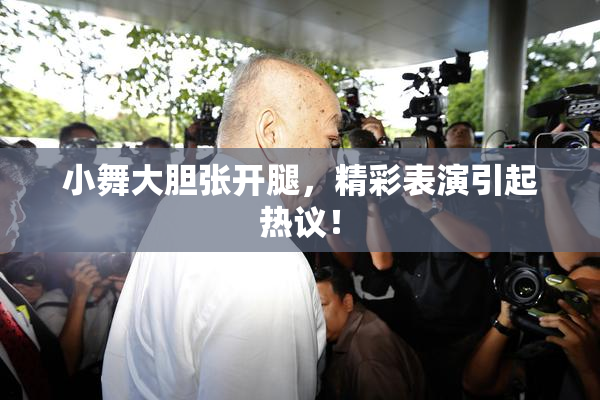 小舞大胆张开腿，精彩表演引起热议！