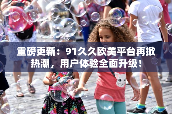 重磅更新：91久久欧美平台再掀热潮，用户体验全面升级！