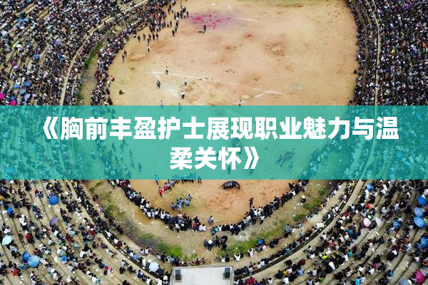 《胸前丰盈护士展现职业魅力与温柔关怀》