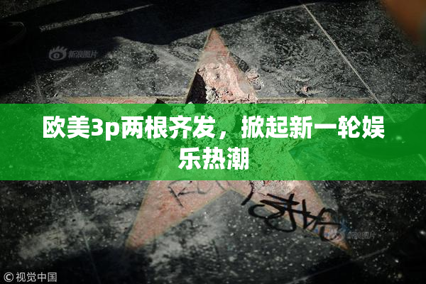 欧美3p两根齐发，掀起新一轮娱乐热潮